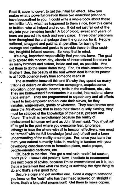 Read it, cover to cover, to get the initial ull effect. Now you realize what a powerful creation these two anarchist prisoners have bequeathed to you. | could write a whole book about these two brilliant A’s, what has happened to them since, how this came to fruition, who all helped and so on. It did not just fall out of the sky into your trembiing hands! A lot of biood, sweat and years of tears are poured into each and every page. Three other prisoners from throughout the archipelago drew the graphics for it. People suffered, struggled and paid harsh penatties for having the courage and synthesized genius to provide these thrilling rapid- fire, insightful-infused scenes. So keep that in mind. Its a big, important responsibiiity that you now have. The goal is to spread this modem-day, classic of insurectional lterature to as many brothers and sisters, inside and out, as possible. And, get them to do the same damn thing. For, it’s chain-reaction time, Brother! See, the beauty of the real written deal is that its power s at 100% potency every time someone reads it! The autnorities know all this and it’s why they spend so many trllions of dollars on disinformation campaigns, acquiescence education, goon squads, boards, trolls in the mailroom, etc., etc. They are brainwashed functionaries in a racist, intemational slave- trade system. They are programmed to squash any and all efforts meant to help empower and educate their slaves, be they inmates, wage-slaves, grunts or whatever. They have known ever since the Mayflower, that to keep their slaves quietly siaving, they must be stripped of the knowledge of their past, present and future, The truth is revolutionary because the reality of ensiavement is human evil and as John Brown said, “You must kil it to get to the point where you overcome fear, ignorance, lethargy to have the where with all to function effectively, you must be “armed" with the full knowledge (and use) of self and a keen understanding of the reality around you. For, once you leam the truth, your natural humanity kicks in, working in tandem with your developing consciousness to formulate plans, make proper, fented decisions, etc. OK, back to the zine. You got a real rush readin’ tat sucker, didn’tyal? | know | did (smile") Now, | hesitate to recommend this next piece of advice, because I’m 5o overwhelmed as it s, but that’s a testament that what I’m doing is definitely the right thing to do and that’s a real good thing! ‘Secure a copy and get another one. Send a copy to someone you know on the *outs” who has their head screwed on straight (1 know, that’s a long shot proposition!) Get them to make copies.